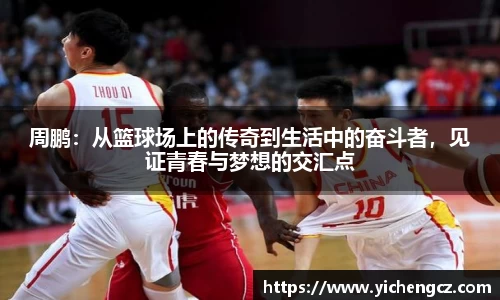 周鹏：从篮球场上的传奇到生活中的奋斗者，见证青春与梦想的交汇点